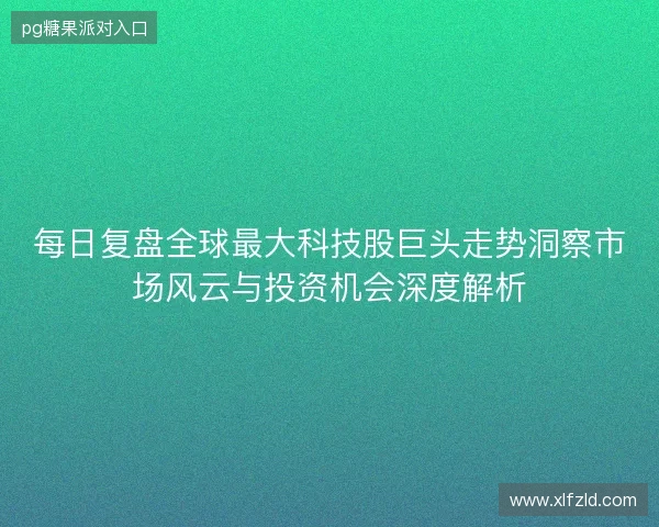 每日复盘全球最大科技股巨头走势洞察市场风云与投资机会深度解析