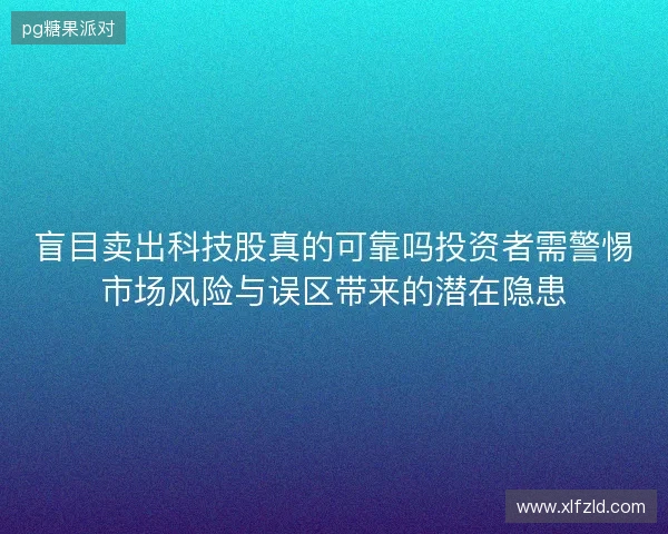 盲目卖出科技股真的可靠吗投资者需警惕市场风险与误区带来的潜在隐患