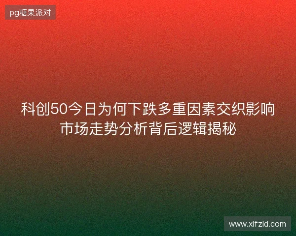 科创50今日为何下跌多重因素交织影响市场走势分析背后逻辑揭秘